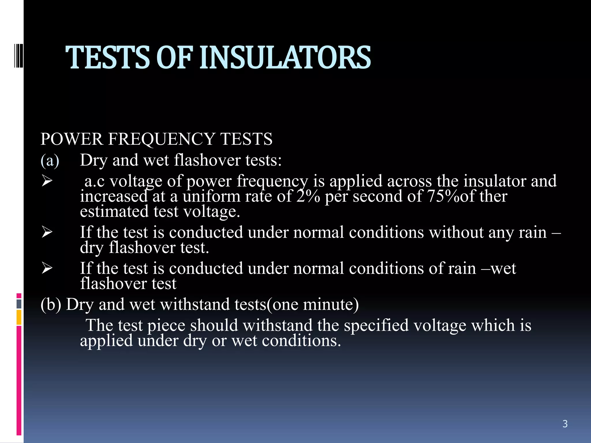 TESTSOF INSULATORS
POWER FREQUENCY TESTS
(a) Dry and wet flashover tests:
 a.c voltage of power frequency is applied across the insulator and
increased at a uniform rate of 2% per second of 75%of ther
estimated test voltage.
 If the test is conducted under normal conditions without any rain –
dry flashover test.
 If the test is conducted under normal conditions of rain –wet
flashover test
(b) Dry and wet withstand tests(one minute)
The test piece should withstand the specified voltage which is
applied under dry or wet conditions.
3
 