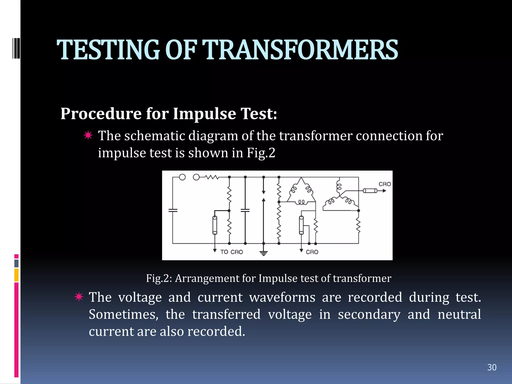 TESTINGOF TRANSFORMERS
Procedure for Impulse Test:
 The schematic diagram of the transformer connection for
impulse test is shown in Fig.2
Fig.2: Arrangement for Impulse test of transformer
 The voltage and current waveforms are recorded during test.
Sometimes, the transferred voltage in secondary and neutral
current are also recorded.
30
 