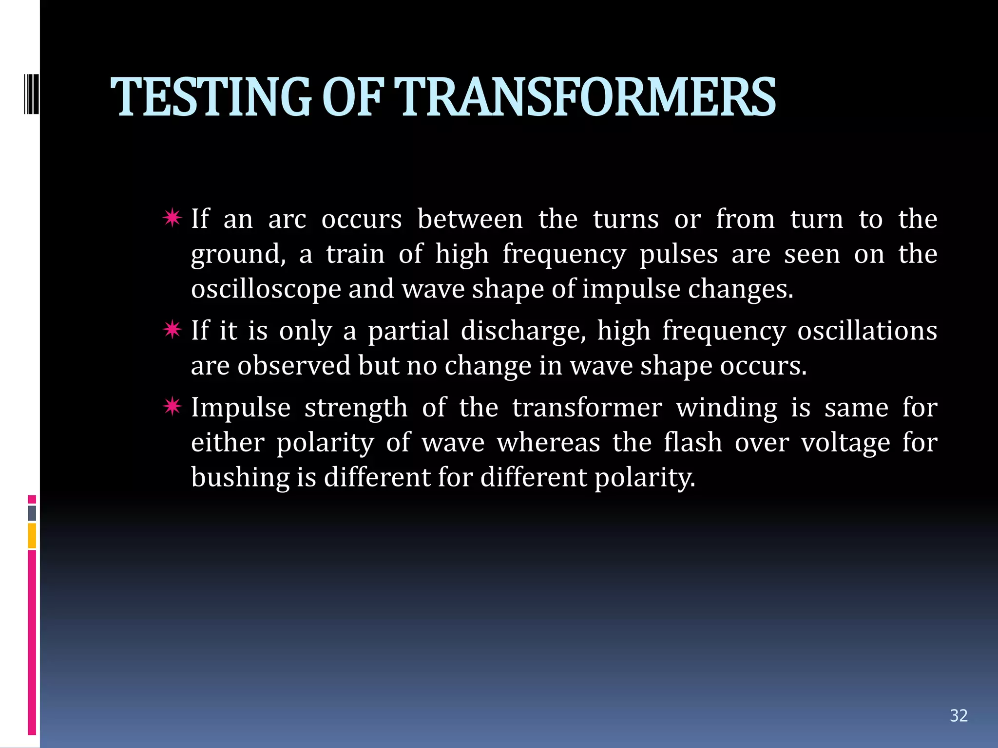 TESTINGOF TRANSFORMERS
 If an arc occurs between the turns or from turn to the
ground, a train of high frequency pulses are seen on the
oscilloscope and wave shape of impulse changes.
 If it is only a partial discharge, high frequency oscillations
are observed but no change in wave shape occurs.
 Impulse strength of the transformer winding is same for
either polarity of wave whereas the flash over voltage for
bushing is different for different polarity.
32
 