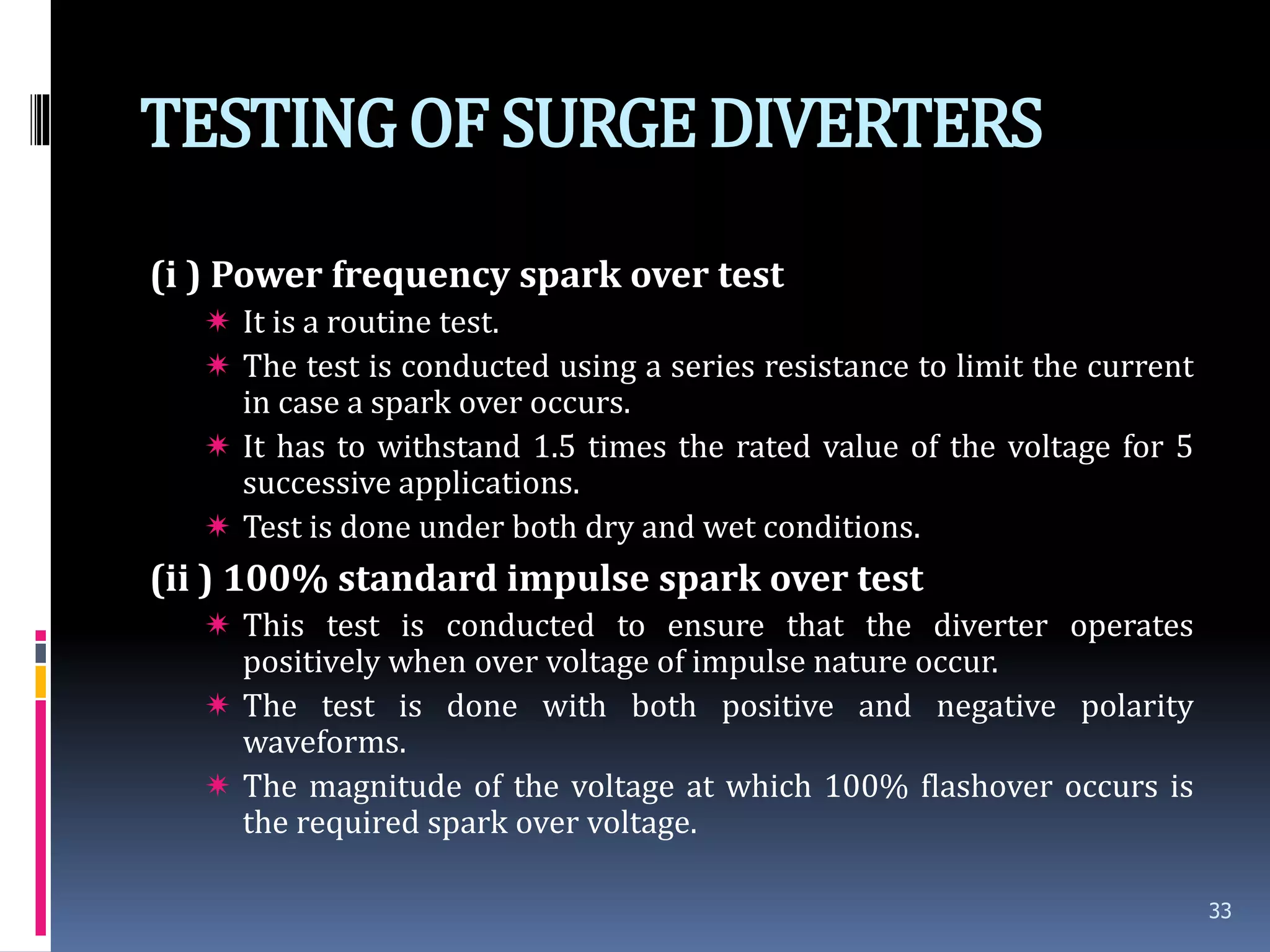 TESTINGOF SURGEDIVERTERS
(i ) Power frequency spark over test
 It is a routine test.
 The test is conducted using a series resistance to limit the current
in case a spark over occurs.
 It has to withstand 1.5 times the rated value of the voltage for 5
successive applications.
 Test is done under both dry and wet conditions.
(ii ) 100% standard impulse spark over test
 This test is conducted to ensure that the diverter operates
positively when over voltage of impulse nature occur.
 The test is done with both positive and negative polarity
waveforms.
 The magnitude of the voltage at which 100% flashover occurs is
the required spark over voltage.
33
 