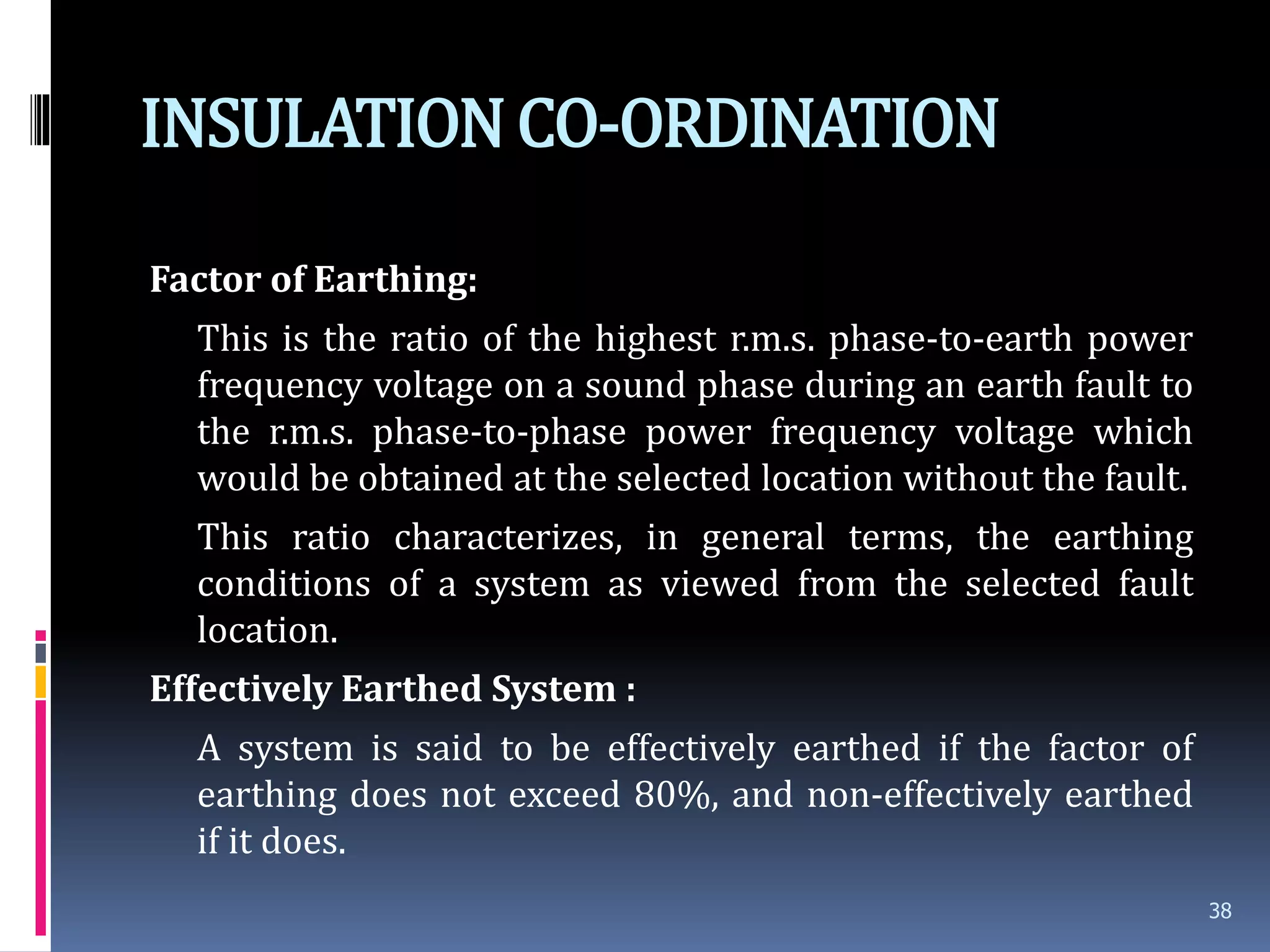 INSULATIONCO-ORDINATION
Factor of Earthing:
This is the ratio of the highest r.m.s. phase-to-earth power
frequency voltage on a sound phase during an earth fault to
the r.m.s. phase-to-phase power frequency voltage which
would be obtained at the selected location without the fault.
This ratio characterizes, in general terms, the earthing
conditions of a system as viewed from the selected fault
location.
Effectively Earthed System :
A system is said to be effectively earthed if the factor of
earthing does not exceed 80%, and non-effectively earthed
if it does.
38
 