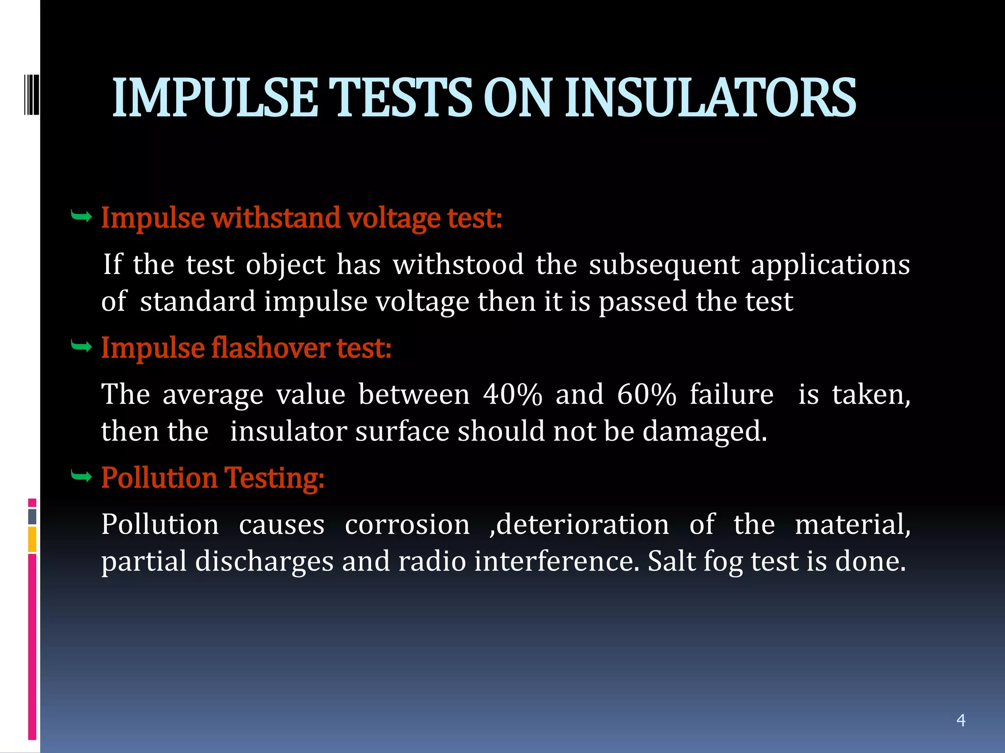 IMPULSETESTSONINSULATORS
 Impulse withstand voltage test:
If the test object has withstood the subsequent applications
of standard impulse voltage then it is passed the test
 Impulse flashover test:
The average value between 40% and 60% failure is taken,
then the insulator surface should not be damaged.
 Pollution Testing:
Pollution causes corrosion ,deterioration of the material,
partial discharges and radio interference. Salt fog test is done.
4
 