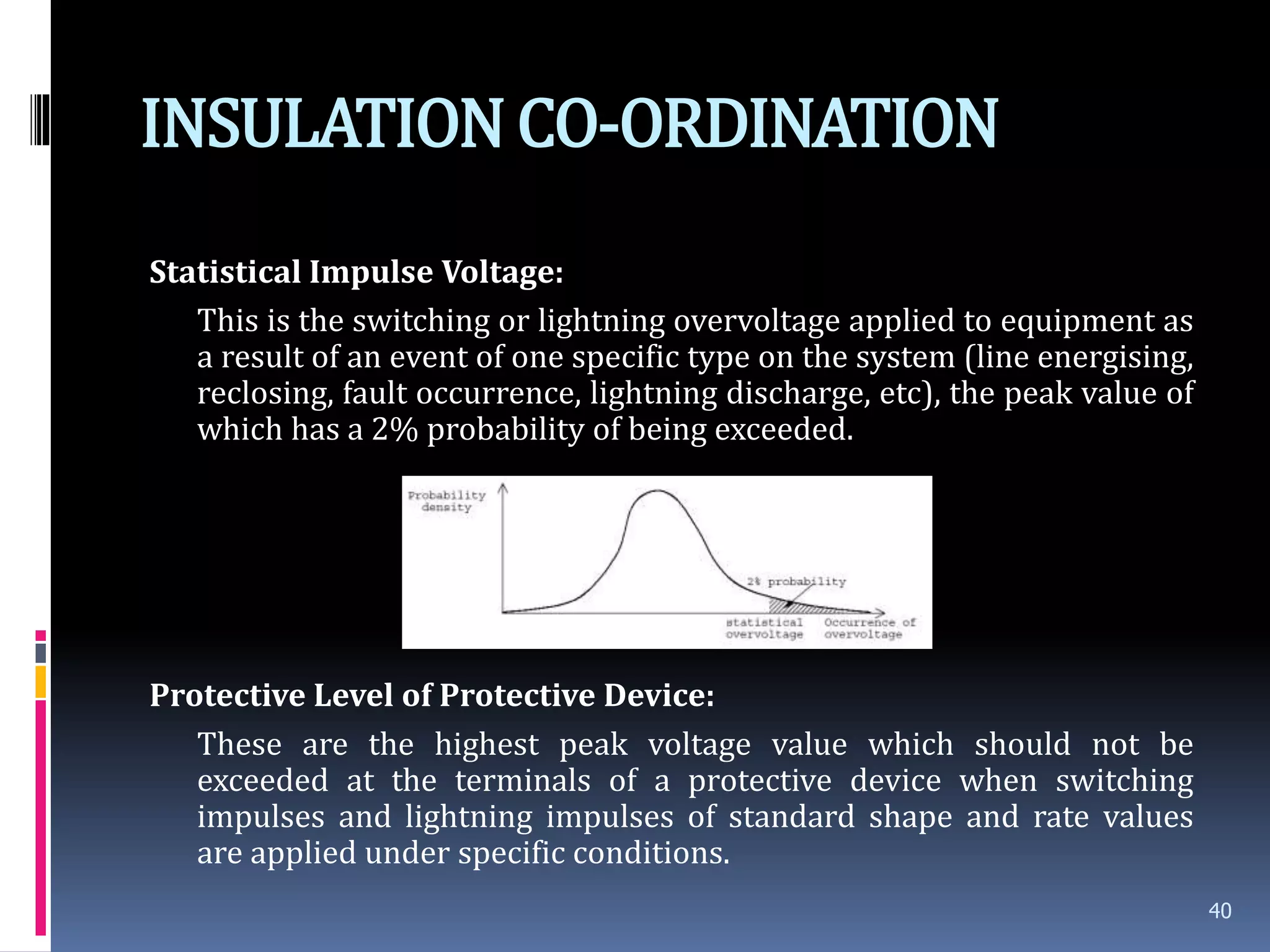 INSULATIONCO-ORDINATION
Statistical Impulse Voltage:
This is the switching or lightning overvoltage applied to equipment as
a result of an event of one specific type on the system (line energising,
reclosing, fault occurrence, lightning discharge, etc), the peak value of
which has a 2% probability of being exceeded.
Protective Level of Protective Device:
These are the highest peak voltage value which should not be
exceeded at the terminals of a protective device when switching
impulses and lightning impulses of standard shape and rate values
are applied under specific conditions.
40
 