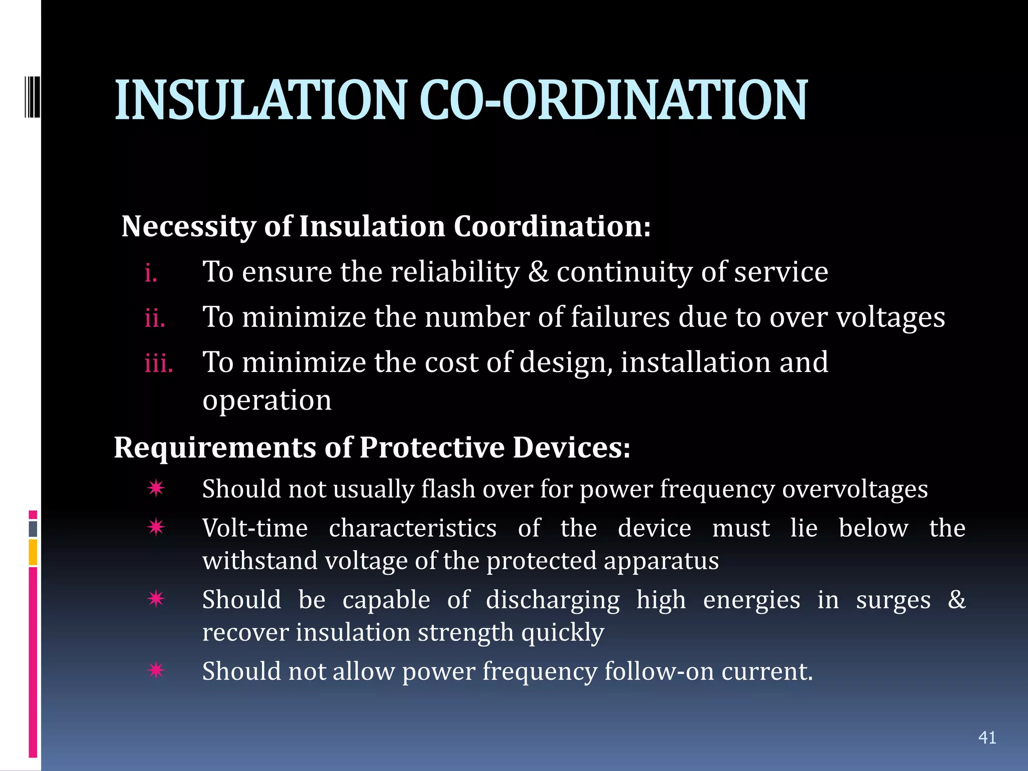 INSULATIONCO-ORDINATION
Necessity of Insulation Coordination:
i. To ensure the reliability & continuity of service
ii. To minimize the number of failures due to over voltages
iii. To minimize the cost of design, installation and
operation
Requirements of Protective Devices:
 Should not usually flash over for power frequency overvoltages
 Volt-time characteristics of the device must lie below the
withstand voltage of the protected apparatus
 Should be capable of discharging high energies in surges &
recover insulation strength quickly
 Should not allow power frequency follow-on current.
41
 