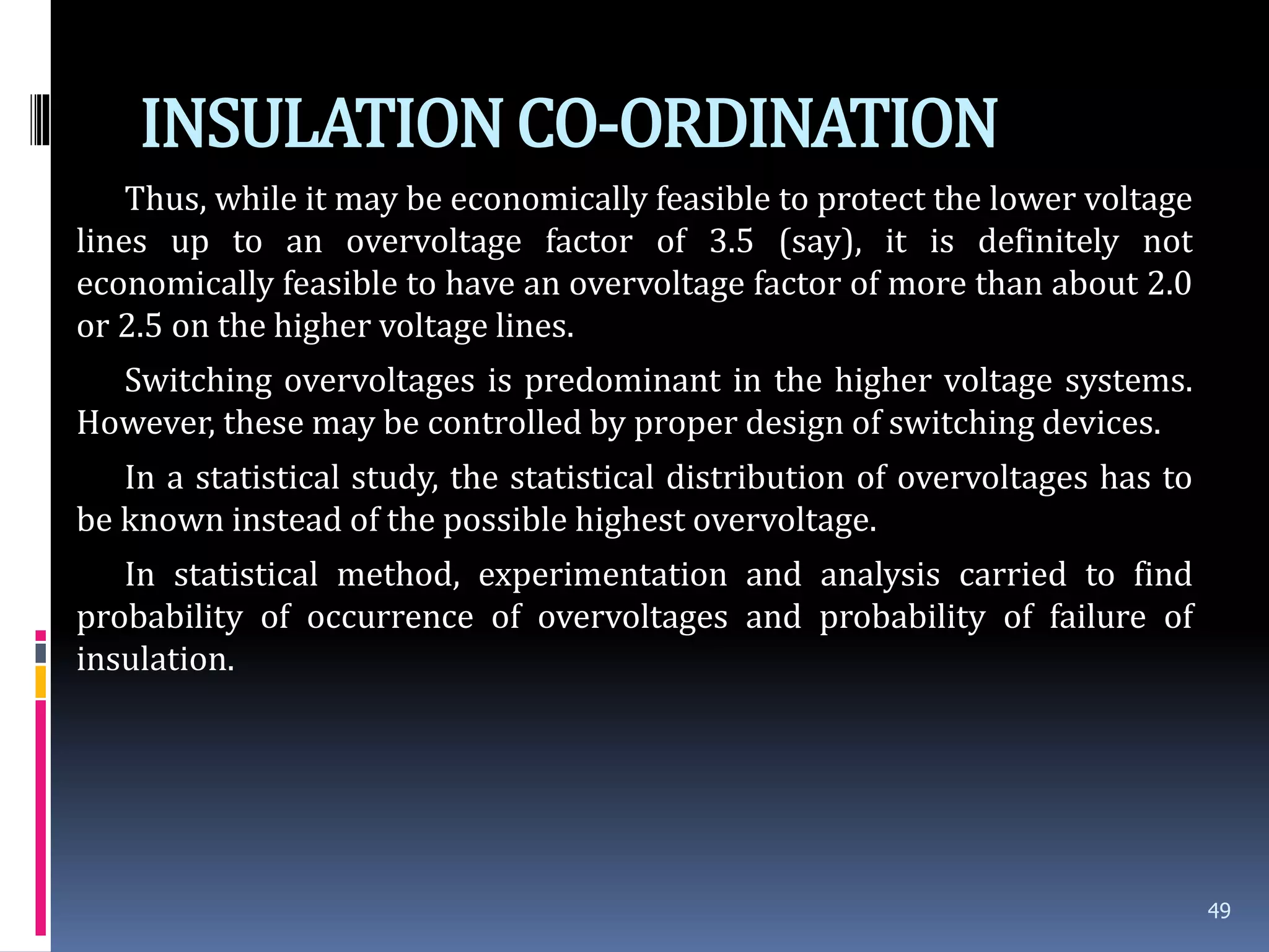 INSULATIONCO-ORDINATION
Thus, while it may be economically feasible to protect the lower voltage
lines up to an overvoltage factor of 3.5 (say), it is definitely not
economically feasible to have an overvoltage factor of more than about 2.0
or 2.5 on the higher voltage lines.
Switching overvoltages is predominant in the higher voltage systems.
However, these may be controlled by proper design of switching devices.
In a statistical study, the statistical distribution of overvoltages has to
be known instead of the possible highest overvoltage.
In statistical method, experimentation and analysis carried to find
probability of occurrence of overvoltages and probability of failure of
insulation.
49
 