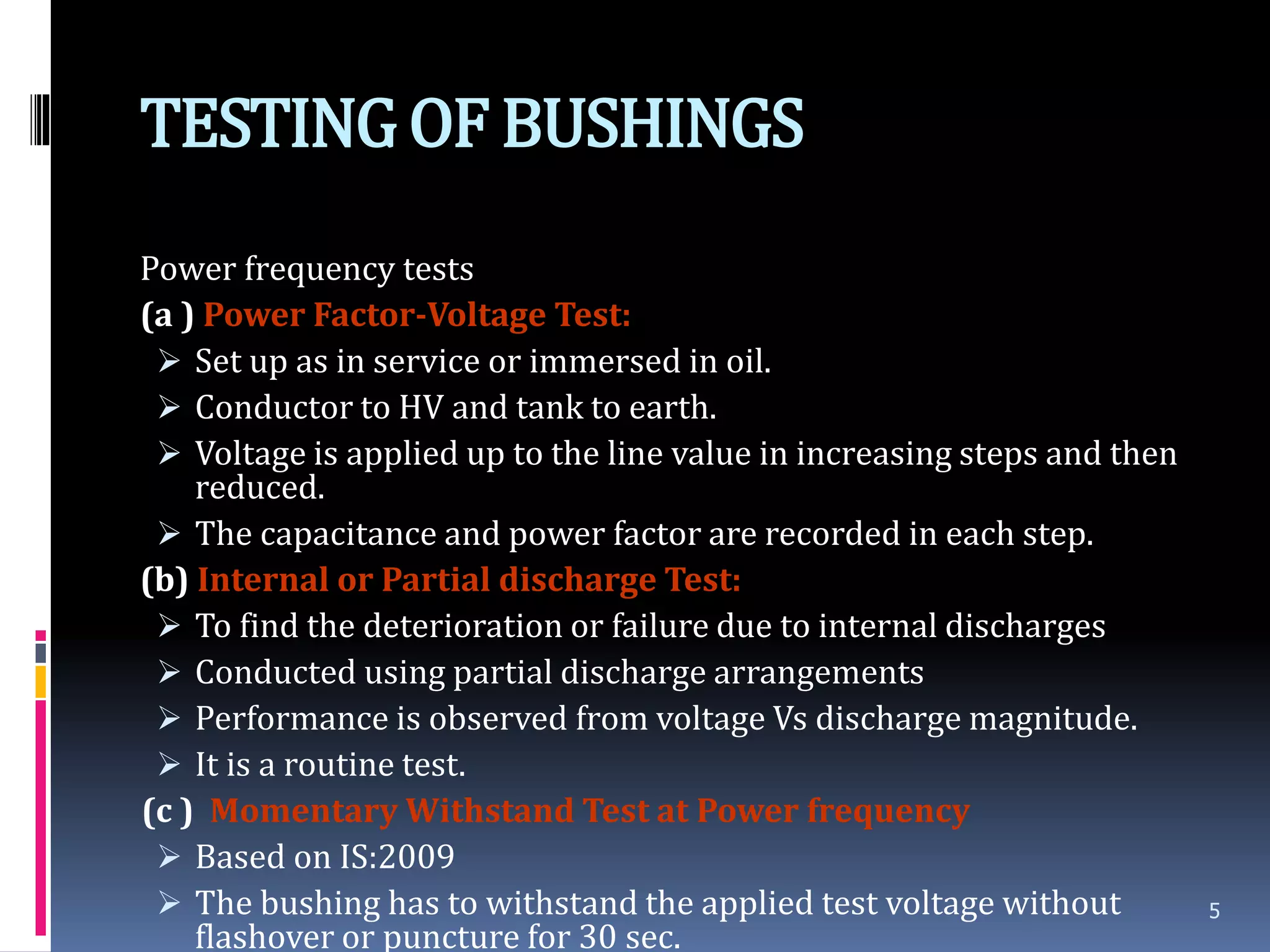 TESTINGOF BUSHINGS
Power frequency tests
(a ) Power Factor-Voltage Test:
 Set up as in service or immersed in oil.
 Conductor to HV and tank to earth.
 Voltage is applied up to the line value in increasing steps and then
reduced.
 The capacitance and power factor are recorded in each step.
(b) Internal or Partial discharge Test:
 To find the deterioration or failure due to internal discharges
 Conducted using partial discharge arrangements
 Performance is observed from voltage Vs discharge magnitude.
 It is a routine test.
(c ) Momentary Withstand Test at Power frequency
 Based on IS:2009
 The bushing has to withstand the applied test voltage without
flashover or puncture for 30 sec.
5
 