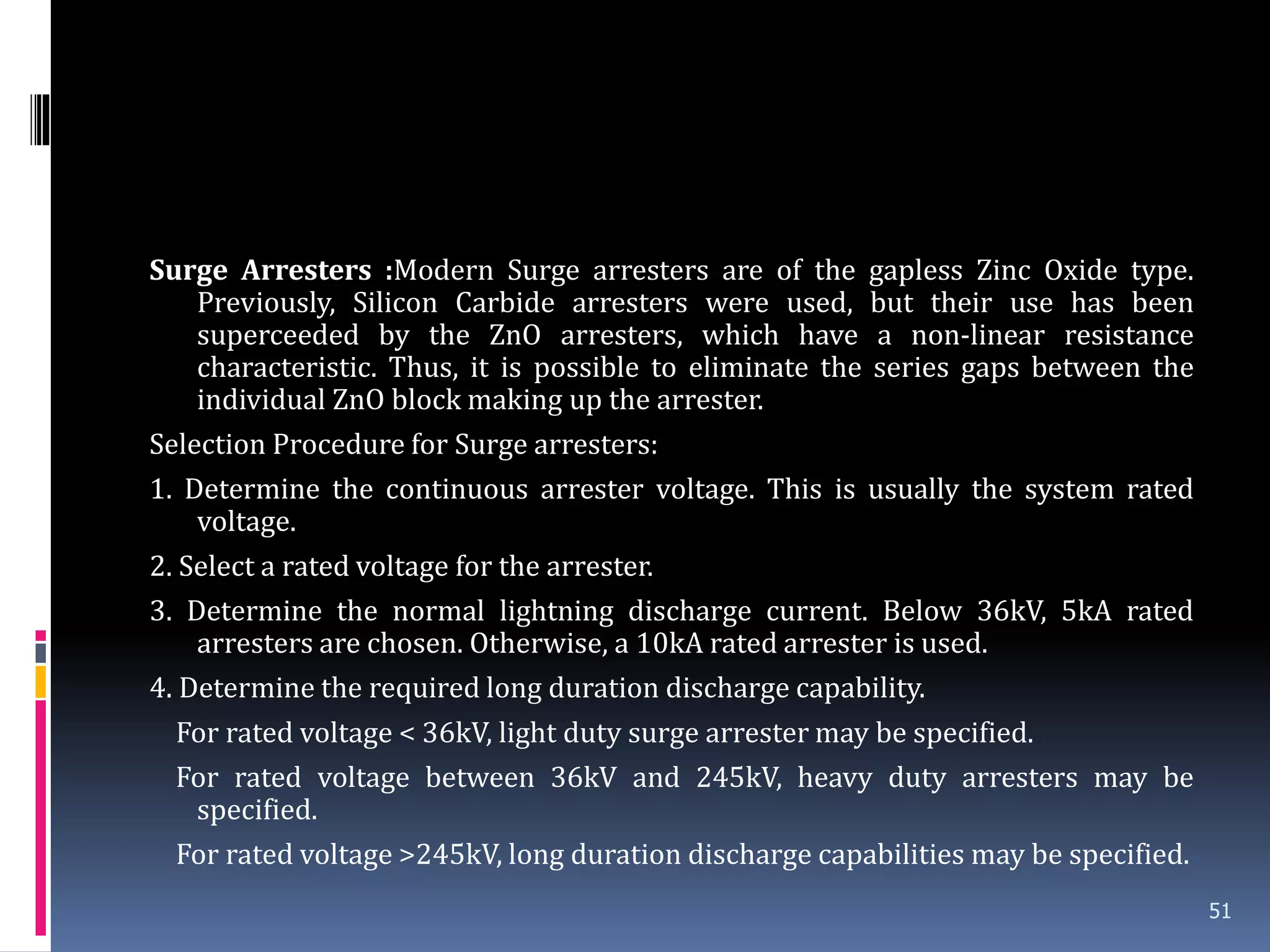 Surge Arresters :Modern Surge arresters are of the gapless Zinc Oxide type.
Previously, Silicon Carbide arresters were used, but their use has been
superceeded by the ZnO arresters, which have a non-linear resistance
characteristic. Thus, it is possible to eliminate the series gaps between the
individual ZnO block making up the arrester.
Selection Procedure for Surge arresters:
1. Determine the continuous arrester voltage. This is usually the system rated
voltage.
2. Select a rated voltage for the arrester.
3. Determine the normal lightning discharge current. Below 36kV, 5kA rated
arresters are chosen. Otherwise, a 10kA rated arrester is used.
4. Determine the required long duration discharge capability.
For rated voltage < 36kV, light duty surge arrester may be specified.
For rated voltage between 36kV and 245kV, heavy duty arresters may be
specified.
For rated voltage >245kV, long duration discharge capabilities may be specified.
51
 