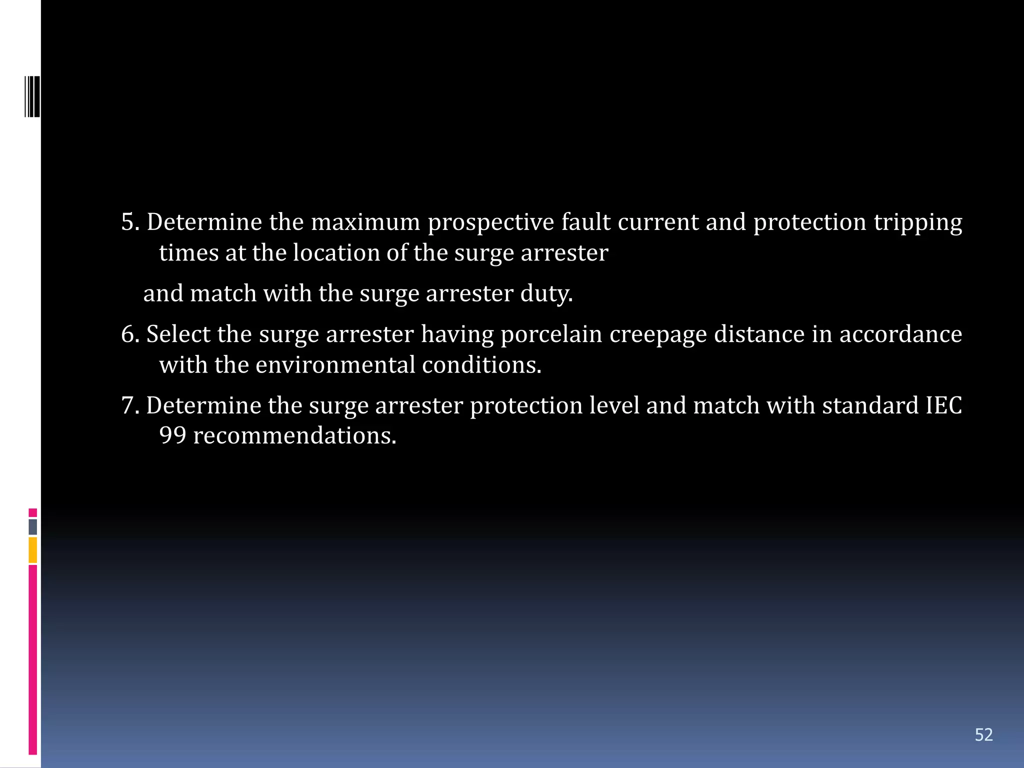 5. Determine the maximum prospective fault current and protection tripping
times at the location of the surge arrester
and match with the surge arrester duty.
6. Select the surge arrester having porcelain creepage distance in accordance
with the environmental conditions.
7. Determine the surge arrester protection level and match with standard IEC
99 recommendations.
52
 