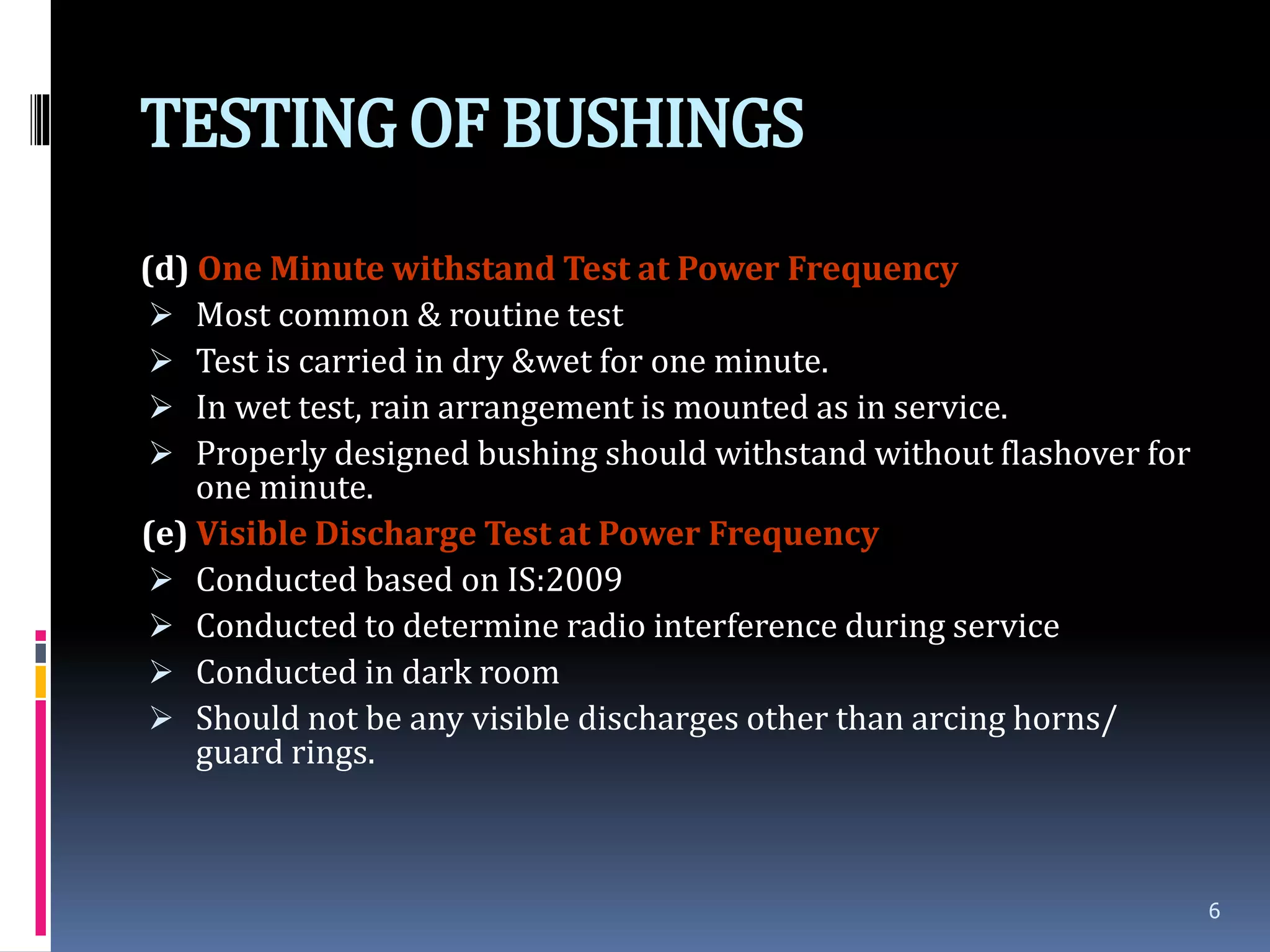 TESTINGOF BUSHINGS
(d) One Minute withstand Test at Power Frequency
 Most common & routine test
 Test is carried in dry &wet for one minute.
 In wet test, rain arrangement is mounted as in service.
 Properly designed bushing should withstand without flashover for
one minute.
(e) Visible Discharge Test at Power Frequency
 Conducted based on IS:2009
 Conducted to determine radio interference during service
 Conducted in dark room
 Should not be any visible discharges other than arcing horns/
guard rings.
6
 