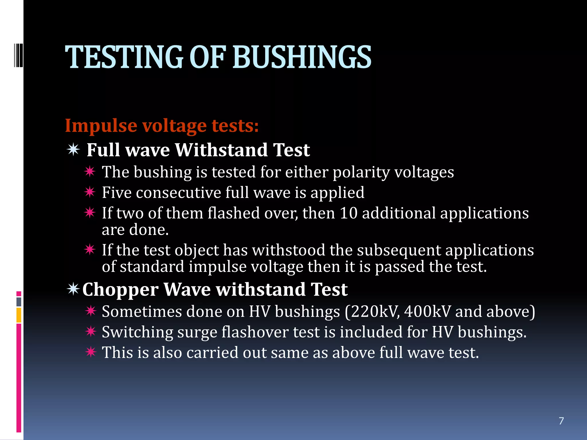 TESTINGOF BUSHINGS
Impulse voltage tests:
 Full wave Withstand Test
 The bushing is tested for either polarity voltages
 Five consecutive full wave is applied
 If two of them flashed over, then 10 additional applications
are done.
 If the test object has withstood the subsequent applications
of standard impulse voltage then it is passed the test.
Chopper Wave withstand Test
 Sometimes done on HV bushings (220kV, 400kV and above)
 Switching surge flashover test is included for HV bushings.
 This is also carried out same as above full wave test.
7
 