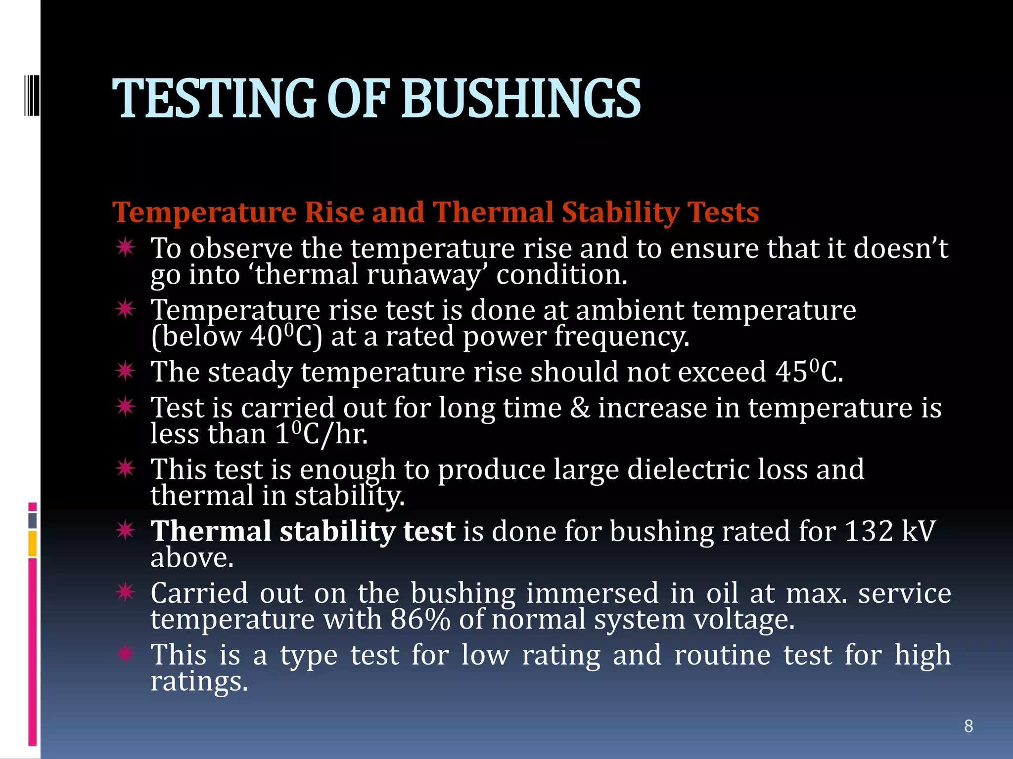 TESTINGOF BUSHINGS
Temperature Rise and Thermal Stability Tests
 To observe the temperature rise and to ensure that it doesn’t
go into ‘thermal runaway’ condition.
 Temperature rise test is done at ambient temperature
(below 400C) at a rated power frequency.
 The steady temperature rise should not exceed 450C.
 Test is carried out for long time & increase in temperature is
less than 10C/hr.
 This test is enough to produce large dielectric loss and
thermal in stability.
 Thermal stability test is done for bushing rated for 132 kV
above.
 Carried out on the bushing immersed in oil at max. service
temperature with 86% of normal system voltage.
 This is a type test for low rating and routine test for high
ratings.
8
 