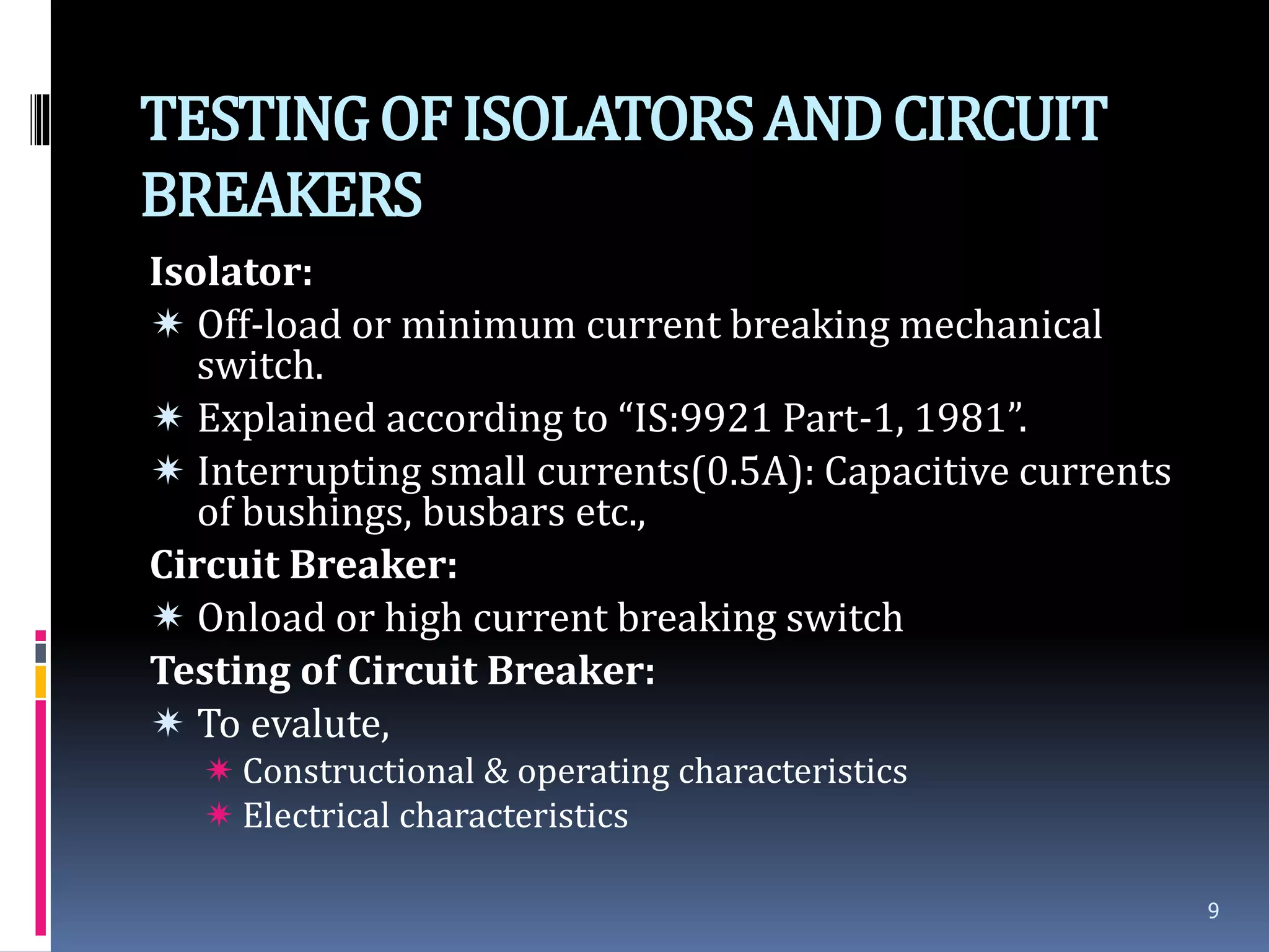 TESTINGOFISOLATORSANDCIRCUIT
BREAKERS
Isolator:
 Off-load or minimum current breaking mechanical
switch.
 Explained according to “IS:9921 Part-1, 1981”.
 Interrupting small currents(0.5A): Capacitive currents
of bushings, busbars etc.,
Circuit Breaker:
 Onload or high current breaking switch
Testing of Circuit Breaker:
 To evalute,
 Constructional & operating characteristics
 Electrical characteristics
9
 