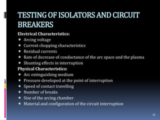 TESTINGOFISOLATORSANDCIRCUIT
BREAKERS
Electrical Characteristics:
 Arcing voltage
 Current chopping characteristics
 Residual currents
 Rate of decrease of conductance of the arc space and the plasma
 Shunting effects in interruption
Physical Characteristics:
 Arc extinguishing medium
 Pressure developed at the point of interruption
 Speed of contact travelling
 Number of breaks
 Size of the arcing chamber
 Material and configuration of the circuit interruption
10
 