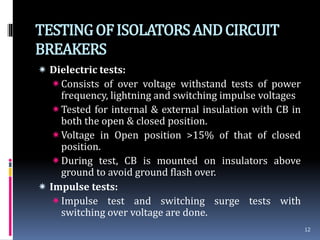 TESTINGOFISOLATORSANDCIRCUIT
BREAKERS
 Dielectric tests:
Consists of over voltage withstand tests of power
frequency, lightning and switching impulse voltages
Tested for internal & external insulation with CB in
both the open & closed position.
Voltage in Open position >15% of that of closed
position.
During test, CB is mounted on insulators above
ground to avoid ground flash over.
 Impulse tests:
Impulse test and switching surge tests with
switching over voltage are done.
12
 