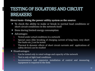 TESTINGOFISOLATORSANDCIRCUIT
BREAKERS
Direct tests -Using the power utility system as the source:
 To check the ability to make or break in normal load conditions or
short circuit conditions in the network itself
 Done during limited energy consumption
 Advantages:
1. Tested under actual conditions in a network
2. Special cases (like breaking of charging current of long lines, very short
line faults etc.,) can be tested
3. Thermal & dynamic effects of short circuit currents and applications of
safety devices can be studied
 Disadvantages:
1. Can be tested only in rated voltage and capacity of the network
2. Test is only at light load conditions
3. Inconvenience and expensive installation of control and measuring
equipment is required in the field.
16
 
