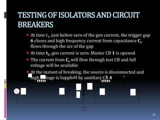 TESTINGOFISOLATORSANDCIRCUIT
BREAKERS
 At time t1, just before zero of the gen current, the trigger gap
6 closes and high frequency current from capacitance Cv
flows through the arc of the gap
 At time t2, gen current is zero. Master CB 1 is opened
 The current from Cv will flow through test CB and full
voltage will be available
 At the instant of breaking, the source is disconnected and
high voltage is supplied by auxiliary CB 4
19
1
2 3 4 5 6
Vc Cc C0 Cv
IvIc
T
 
