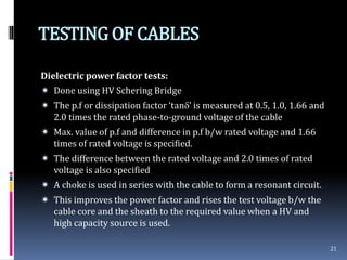 TESTINGOF CABLES
Dielectric power factor tests:
 Done using HV Schering Bridge
 The p.f or dissipation factor ‘tan’ is measured at 0.5, 1.0, 1.66 and
2.0 times the rated phase-to-ground voltage of the cable
 Max. value of p.f and difference in p.f b/w rated voltage and 1.66
times of rated voltage is specified.
 The difference between the rated voltage and 2.0 times of rated
voltage is also specified
 A choke is used in series with the cable to form a resonant circuit.
 This improves the power factor and rises the test voltage b/w the
cable core and the sheath to the required value when a HV and
high capacity source is used.
21
 