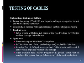 TESTINGOF CABLES
High voltage testing on Cables:
 Power frequency HV A.C, DC and impulse voltages are applied to test
the withstanding capability
 Continuity is checked with high voltage at the time of manufacturing
 Routine test:
 Cable should withstand 2.5 times of the rated voltage for 10 mins
without damage in insulation
 Type test:
 Done on samples with HVDC & impulses
 DC Test:1.8 times of the rated voltage (-ve) applied for 30 mins.
 Impulse Test: 1.2/50µS wave applied. Cable should withstand 5
consecutive impulses without any damage
 After impulse test, power frequency & power factor test is
conducted to ensure that no failure occurred during impulse test.
22
 