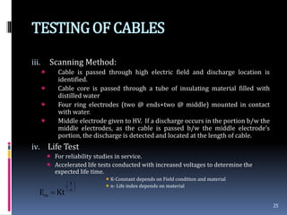 TESTINGOF CABLES
iii. Scanning Method:
 Cable is passed through high electric field and discharge location is
identified.
 Cable core is passed through a tube of insulating material filled with
distilled water
 Four ring electrodes (two @ ends+two @ middle) mounted in contact
with water.
 Middle electrode given to HV. If a discharge occurs in the portion b/w the
middle electrodes, as the cable is passed b/w the middle electrode’s
portion, the discharge is detected and located at the length of cable.
iv. Life Test
 For reliability studies in service.
 Accelerated life tests conducted with increased voltages to determine the
expected life time.
K-Constant depends on Field condition and material
n- Life index depends on material
25






 n
1
-
m KtE
 