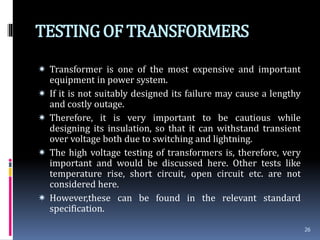TESTINGOF TRANSFORMERS
 Transformer is one of the most expensive and important
equipment in power system.
 If it is not suitably designed its failure may cause a lengthy
and costly outage.
 Therefore, it is very important to be cautious while
designing its insulation, so that it can withstand transient
over voltage both due to switching and lightning.
 The high voltage testing of transformers is, therefore, very
important and would be discussed here. Other tests like
temperature rise, short circuit, open circuit etc. are not
considered here.
 However,these can be found in the relevant standard
specification.
26
 