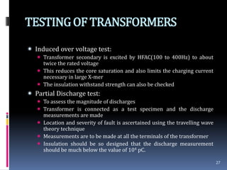 TESTINGOF TRANSFORMERS
 Induced over voltage test:
 Transformer secondary is excited by HFAC(100 to 400Hz) to about
twice the rated voltage
 This reduces the core saturation and also limits the charging current
necessary in large X-mer
 The insulation withstand strength can also be checked
 Partial Discharge test:
 To assess the magnitude of discharges
 Transformer is connected as a test specimen and the discharge
measurements are made
 Location and severity of fault is ascertained using the travelling wave
theory technique
 Measurements are to be made at all the terminals of the transformer
 Insulation should be so designed that the discharge measurement
should be much below the value of 104 pC.
27
 