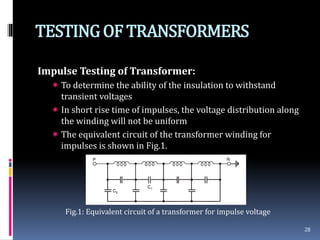 TESTINGOF TRANSFORMERS
Impulse Testing of Transformer:
 To determine the ability of the insulation to withstand
transient voltages
 In short rise time of impulses, the voltage distribution along
the winding will not be uniform
 The equivalent circuit of the transformer winding for
impulses is shown in Fig.1.
Fig.1: Equivalent circuit of a transformer for impulse voltage
28
 