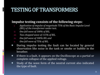 TESTINGOF TRANSFORMERS
Impulse testing consists of the following steps:
i. Application of impulse of magnitude 75% of the Basic Impulse Level
(BIL) of the transformer under test.
ii. One full wave of 100% of BIL.
iii. Two chopped wave of 115% of BIL.
iv. One full wave of 100% BIL and
v. One full wave of 75% of BIL.
 During impulse testing the fault can be located by general
observation like noise in the tank or smoke or bubble in the
breather.
 If there is a fault, it appears on the Oscilloscope as a partial or
complete collapse of the applied voltage.
 Study of the wave form of the neutral current also indicated
the type of fault.
31
 