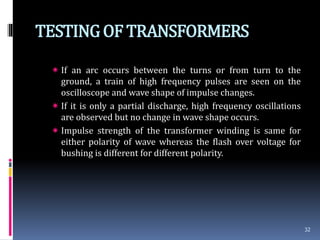 TESTINGOF TRANSFORMERS
 If an arc occurs between the turns or from turn to the
ground, a train of high frequency pulses are seen on the
oscilloscope and wave shape of impulse changes.
 If it is only a partial discharge, high frequency oscillations
are observed but no change in wave shape occurs.
 Impulse strength of the transformer winding is same for
either polarity of wave whereas the flash over voltage for
bushing is different for different polarity.
32
 