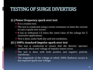 TESTINGOF SURGEDIVERTERS
(i ) Power frequency spark over test
 It is a routine test.
 The test is conducted using a series resistance to limit the current
in case a spark over occurs.
 It has to withstand 1.5 times the rated value of the voltage for 5
successive applications.
 Test is done under both dry and wet conditions.
(ii ) 100% standard impulse spark over test
 This test is conducted to ensure that the diverter operates
positively when over voltage of impulse nature occur.
 The test is done with both positive and negative polarity
waveforms.
 The magnitude of the voltage at which 100% flashover occurs is
the required spark over voltage.
33
 