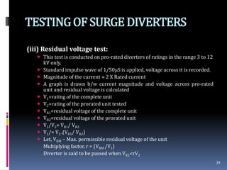 TESTINGOF SURGEDIVERTERS
(iii) Residual voltage test:
 This test is conducted on pro-rated diverters of ratings in the range 3 to 12
kV only.
 Standard impulse wave of 1/50µS is applied, voltage across it is recorded.
 Magnitude of the current 2 X Rated current
 A graph is drawn b/w current magnitude and voltage across pro-rated
unit and residual voltage is calculated
 V1=rating of the complete unit
 V2=rating of the prorated unit tested
 VR1=residual voltage of the complete unit
 VR2=residual voltage of the prorated unit
 V1/V2= VR1/ VR2
 V1/= V2 .(VR1/ VR2)
 Let, VRM – Max. permissible residual voltage of the unit
Multiplying factor, r = (VRM /V1)
Diverter is said to be passed when VR2<rV2
34
 