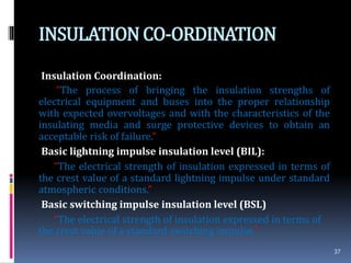 INSULATIONCO-ORDINATION
Insulation Coordination:
“The process of bringing the insulation strengths of
electrical equipment and buses into the proper relationship
with expected overvoltages and with the characteristics of the
insulating media and surge protective devices to obtain an
acceptable risk of failure.”
Basic lightning impulse insulation level (BIL):
“The electrical strength of insulation expressed in terms of
the crest value of a standard lightning impulse under standard
atmospheric conditions.”
Basic switching impulse insulation level (BSL)
“The electrical strength of insulation expressed in terms of
the crest value of a standard switching impulse.”
37
 