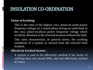 INSULATIONCO-ORDINATION
Factor of Earthing:
This is the ratio of the highest r.m.s. phase-to-earth power
frequency voltage on a sound phase during an earth fault to
the r.m.s. phase-to-phase power frequency voltage which
would be obtained at the selected location without the fault.
This ratio characterizes, in general terms, the earthing
conditions of a system as viewed from the selected fault
location.
Effectively Earthed System :
A system is said to be effectively earthed if the factor of
earthing does not exceed 80%, and non-effectively earthed
if it does.
38
 
