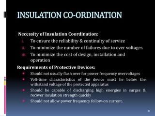 INSULATIONCO-ORDINATION
Necessity of Insulation Coordination:
i. To ensure the reliability & continuity of service
ii. To minimize the number of failures due to over voltages
iii. To minimize the cost of design, installation and
operation
Requirements of Protective Devices:
 Should not usually flash over for power frequency overvoltages
 Volt-time characteristics of the device must lie below the
withstand voltage of the protected apparatus
 Should be capable of discharging high energies in surges &
recover insulation strength quickly
 Should not allow power frequency follow-on current.
41
 