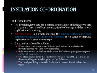 INSULATIONCO-ORDINATION
Volt-Time Curve
 The breakdown voltage for a particular insulation of flashover voltage
for a gap is a function of both the magnitude of voltage and the time of
application of the voltage.
 Volt-time curve is a graph showing the relation between the crest
flashover voltages and the time to flashover for a series of impulse
applications of a given wave shape.
 Construction of Volt-Time Curve:
 Waves of the same shape but of different peak values are applied to the
insulation whose volt-time curve is required.
 If flashover occurs on the front of the wave, the flashover point gives one point
on the volt-time curve.
 The other possibility is that the flashover occurs just at the peak value of
the wave; this gives another point on the V-T curve.
 The third possibility is that the flashover occurs on the tail side of the
wave.
42
 