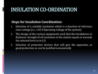 INSULATIONCO-ORDINATION
Steps for Insulation Coordination:
1. Selection of a suitable insulation which is a function of reference
class voltage (i.e., 1.05 X Operating voltage of the system)
2. The design of the various equipments such that the breakdown or
flashover strength of all insulation in the station equals or exceeds
the selected level as in (1)
3. Selection of protective devices that will give the apparatus as
good protection as can be justified economically
44
 