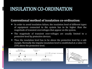 INSULATIONCO-ORDINATION
Conventional method of insulation co-ordination:
 In order to avoid insulation failure, the insulation level of different types
of equipment connected to the system has to be higher than the
magnitude of transient overvoltages that appear on the system.
 The magnitude of transient over-voltages are usually limited to a
protective level by protective devices.
 Thus the insulation level has to be above the protective level by a safe
margin. Normally the impulse insulation level is established at a value 15-
25% above the protective level.
45
 