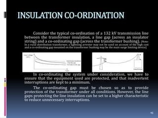 INSULATIONCO-ORDINATION
Consider the typical co-ordination of a 132 kV transmission line
between the transformer insulation, a line gap (across an insulator
string) and a co-ordinating gap (across the transformer bushing). [Note:
In a rural distribution transformer, a lightning arrester may not be used on account of the high cost
and a co-ordinating gap mounted on the transformer bushing may be the main surge limiting device]
In co-ordinating the system under consideration, we have to
ensure that the equipment used are protected, and that inadvertent
interruptions are kept to a minimum.
The co-ordinating gap must be chosen so as to provide
protection of the transformer under all conditions. However, the line
gaps protecting the line insulation can be set to a higher characteristic
to reduce unnecessary interruptions.
46
 