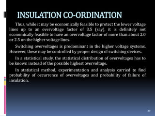 INSULATIONCO-ORDINATION
Thus, while it may be economically feasible to protect the lower voltage
lines up to an overvoltage factor of 3.5 (say), it is definitely not
economically feasible to have an overvoltage factor of more than about 2.0
or 2.5 on the higher voltage lines.
Switching overvoltages is predominant in the higher voltage systems.
However, these may be controlled by proper design of switching devices.
In a statistical study, the statistical distribution of overvoltages has to
be known instead of the possible highest overvoltage.
In statistical method, experimentation and analysis carried to find
probability of occurrence of overvoltages and probability of failure of
insulation.
49
 