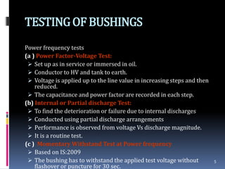 TESTINGOF BUSHINGS
Power frequency tests
(a ) Power Factor-Voltage Test:
 Set up as in service or immersed in oil.
 Conductor to HV and tank to earth.
 Voltage is applied up to the line value in increasing steps and then
reduced.
 The capacitance and power factor are recorded in each step.
(b) Internal or Partial discharge Test:
 To find the deterioration or failure due to internal discharges
 Conducted using partial discharge arrangements
 Performance is observed from voltage Vs discharge magnitude.
 It is a routine test.
(c ) Momentary Withstand Test at Power frequency
 Based on IS:2009
 The bushing has to withstand the applied test voltage without
flashover or puncture for 30 sec.
5
 