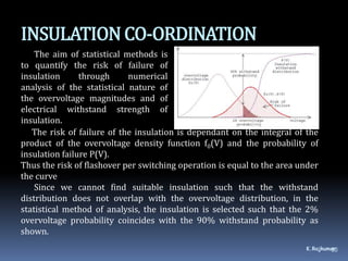 INSULATIONCO-ORDINATION
The aim of statistical methods is
to quantify the risk of failure of
insulation through numerical
analysis of the statistical nature of
the overvoltage magnitudes and of
electrical withstand strength of
insulation.
K.Rajkumar50
The risk of failure of the insulation is dependant on the integral of the
product of the overvoltage density function f0(V) and the probability of
insulation failure P(V).
Thus the risk of flashover per switching operation is equal to the area under
the curve
Since we cannot find suitable insulation such that the withstand
distribution does not overlap with the overvoltage distribution, in the
statistical method of analysis, the insulation is selected such that the 2%
overvoltage probability coincides with the 90% withstand probability as
shown.
  dV.P(V)(V)f0
 