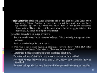 Surge Arresters :Modern Surge arresters are of the gapless Zinc Oxide type.
Previously, Silicon Carbide arresters were used, but their use has been
superceeded by the ZnO arresters, which have a non-linear resistance
characteristic. Thus, it is possible to eliminate the series gaps between the
individual ZnO block making up the arrester.
Selection Procedure for Surge arresters:
1. Determine the continuous arrester voltage. This is usually the system rated
voltage.
2. Select a rated voltage for the arrester.
3. Determine the normal lightning discharge current. Below 36kV, 5kA rated
arresters are chosen. Otherwise, a 10kA rated arrester is used.
4. Determine the required long duration discharge capability.
For rated voltage < 36kV, light duty surge arrester may be specified.
For rated voltage between 36kV and 245kV, heavy duty arresters may be
specified.
For rated voltage >245kV, long duration discharge capabilities may be specified.
51
 