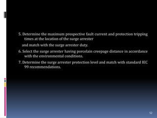 5. Determine the maximum prospective fault current and protection tripping
times at the location of the surge arrester
and match with the surge arrester duty.
6. Select the surge arrester having porcelain creepage distance in accordance
with the environmental conditions.
7. Determine the surge arrester protection level and match with standard IEC
99 recommendations.
52
 