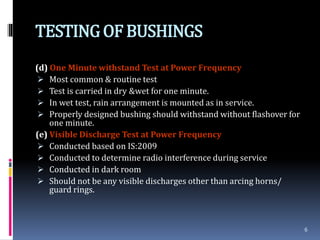 TESTINGOF BUSHINGS
(d) One Minute withstand Test at Power Frequency
 Most common & routine test
 Test is carried in dry &wet for one minute.
 In wet test, rain arrangement is mounted as in service.
 Properly designed bushing should withstand without flashover for
one minute.
(e) Visible Discharge Test at Power Frequency
 Conducted based on IS:2009
 Conducted to determine radio interference during service
 Conducted in dark room
 Should not be any visible discharges other than arcing horns/
guard rings.
6
 