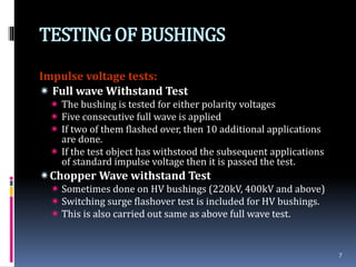 TESTINGOF BUSHINGS
Impulse voltage tests:
 Full wave Withstand Test
 The bushing is tested for either polarity voltages
 Five consecutive full wave is applied
 If two of them flashed over, then 10 additional applications
are done.
 If the test object has withstood the subsequent applications
of standard impulse voltage then it is passed the test.
Chopper Wave withstand Test
 Sometimes done on HV bushings (220kV, 400kV and above)
 Switching surge flashover test is included for HV bushings.
 This is also carried out same as above full wave test.
7
 