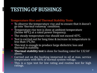 TESTINGOF BUSHINGS
Temperature Rise and Thermal Stability Tests
 To observe the temperature rise and to ensure that it doesn’t
go into ‘thermal runaway’ condition.
 Temperature rise test is done at ambient temperature
(below 400C) at a rated power frequency.
 The steady temperature rise should not exceed 450C.
 Test is carried out for long time & increase in temperature is
less than 10C/hr.
 This test is enough to produce large dielectric loss and
thermal in stability.
 Thermal stability test is done for bushing rated for 132 kV
above.
 Carried out on the bushing immersed in oil at max. service
temperature with 86% of normal system voltage.
 This is a type test for low rating and routine test for high
ratings.
8
 