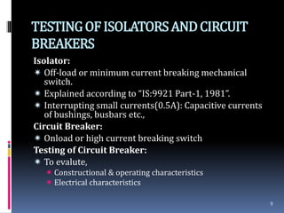 TESTINGOFISOLATORSANDCIRCUIT
BREAKERS
Isolator:
 Off-load or minimum current breaking mechanical
switch.
 Explained according to “IS:9921 Part-1, 1981”.
 Interrupting small currents(0.5A): Capacitive currents
of bushings, busbars etc.,
Circuit Breaker:
 Onload or high current breaking switch
Testing of Circuit Breaker:
 To evalute,
 Constructional & operating characteristics
 Electrical characteristics
9
 