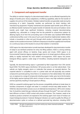 https://pres.net.in/
Design, Operation, Qualification and maintenance of Isolator
9
©2017 PRES All right of exploitation in any form and by any means reserved worldwide
for https://pres.net.in/
Version 00
3. Component and equipment transfer
The ability to maintain integrity of a decontaminated isolator can be affected impacted by the
design of transfer ports. Various adaptations, of differing capabilities, allow for the transfer of
supplies into and out of the isolator. Multiple material transfers are generally made during the
processing of a batch. Frequently, transfers are performed via direct interface with
manufacturing equipment. Properly maintained and operated rapid transfer ports (RTPs) are
an effective transfer mechanism for aseptic transfer of materials into and out of isolators. Some
transfer ports might have significant limitations, including marginal decontaminating
capability (e.g., ultraviolet) or a design that has the potential to compromise isolation by
allowing ingress of air from the surrounding room. In the latter case, localized HEPA-filtered
unidirectional airflow cover in the area of such a port should be implemented. Isolators often
include a mousehole or other exit port through which product is discharged, opening the
isolator to the outside environment. Sufficient overpressure should be supplied and monitored
on a continuous basis at this location to ensure that isolation is maintained.
H2O2 vapour bio-decontamination tunnels have been developed for decontamination transfer
of ready to-use sterilised containers for entry into filling isolators. H2O2 is a strong oxidising
agent with proven efficacy on bacteria, fungi, spores and viruses. H2O2 vapour is an
Environmental Protection Agency registered agent due to its broad spectrum efficacy and its
ability to rapidly inactivate the most resilient microorganisms. H2O2 vapour has proven
biological efficacy against a wide range of microflora, including bacterial endospores and
fungi.
Typically, the decontaminating vapour is generated by flash evaporation from 35% (wt/wt)
liquid H2O2. The H2O2 vapour disinfection ‘kill’ process action is via free radical attack . Free
radicals are highly energetic atoms or molecules that possess an unpaired electron. The
unpaired electron is compelled to exist in a paired state and will physically strip another
compound to promote pairing. Since there is no resistance to free radical attack, free radicals
can, on exposure to a range of compounds including organic matter, give rise to the formation
of the highly reactive hydroxyl (OH) which is known to have a very high oxidisation potential
and low specificity resulting in broad spectrum efficacy.
H2O2 as a powerful oxidising agent has the process compatibility attribute to break down to
harmless components of oxygen and water in a residuals removal step called aeration. The
H2O2 bio-decontamination process occurs at relatively low temperature ( 30ºC) and is residue
free. It should be noted that gas molecules will pass through the tyvekTM
tub cover with slow
back diffusion so there is H2O2 contact with product containers. This, however, needs to be
studied as product containers are exposed to the oxidising agent. Even traces of residue can
impact biological products if retained. Biological indicators are used to qualify the efficacy of
decontamination cycles on surfaces at a defined sporicidal log reduction, including H2O2
 