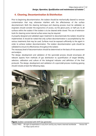 https://pres.net.in/
Design, Operation, Qualification and maintenance of Isolator
12
©2017 PRES All right of exploitation in any form and by any means reserved worldwide
for https://pres.net.in/
Version 00
4. Cleaning, Decontamination & Disinfection
Prior to beginning decontamination, the isolator should be mechanically cleaned to remove
contamination that may otherwise interfere with the effectiveness of the surface
decontaminant. Both the cleaning technique and cleaning process must be validated, so
engineers should consider the ergonomics of access, via the glove ports, or half-suit, to all
surfaces within the isolator if the isolator is to be cleaned while closed. The use of extension
tools for cleaning some internal surface areas may be required.
A properly designed and validated vapor treatment to decontaminate the isolator should be
implemented. It should be noted that only surface decontamination is accomplished by the
various treatments that may be used. Surfaces must be exposed sufficiently to the agent in
order to achieve isolator decontamination. The isolator decontamination cycle should be
validated to ensure its effectiveness throughout the isolator.
The necessary level of decontamination should be determined on the basis of risk assessment
and analysis.
The design, development and validation of the sporicidal process should encompass all
relevant aspects from methods of gas distribution to quantification of target lethality,
selection, calibration and culture of the biological indicator and definition of the final
protocols. The design, development and validation of a sporicidal process involving gassing
should include at least the following steps.
Figure: Isolator connected with VHP Gas generator
 