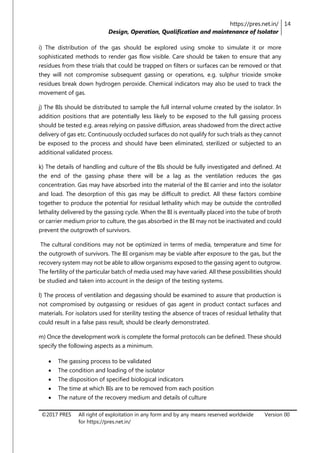 https://pres.net.in/
Design, Operation, Qualification and maintenance of Isolator
14
©2017 PRES All right of exploitation in any form and by any means reserved worldwide
for https://pres.net.in/
Version 00
i) The distribution of the gas should be explored using smoke to simulate it or more
sophisticated methods to render gas flow visible. Care should be taken to ensure that any
residues from these trials that could be trapped on filters or surfaces can be removed or that
they will not compromise subsequent gassing or operations, e.g. sulphur trioxide smoke
residues break down hydrogen peroxide. Chemical indicators may also be used to track the
movement of gas.
j) The BIs should be distributed to sample the full internal volume created by the isolator. In
addition positions that are potentially less likely to be exposed to the full gassing process
should be tested e.g. areas relying on passive diffusion, areas shadowed from the direct active
delivery of gas etc. Continuously occluded surfaces do not qualify for such trials as they cannot
be exposed to the process and should have been eliminated, sterilized or subjected to an
additional validated process.
k) The details of handling and culture of the BIs should be fully investigated and defined. At
the end of the gassing phase there will be a lag as the ventilation reduces the gas
concentration. Gas may have absorbed into the material of the BI carrier and into the isolator
and load. The desorption of this gas may be difficult to predict. All these factors combine
together to produce the potential for residual lethality which may be outside the controlled
lethality delivered by the gassing cycle. When the BI is eventually placed into the tube of broth
or carrier medium prior to culture, the gas absorbed in the BI may not be inactivated and could
prevent the outgrowth of survivors.
The cultural conditions may not be optimized in terms of media, temperature and time for
the outgrowth of survivors. The BI organism may be viable after exposure to the gas, but the
recovery system may not be able to allow organisms exposed to the gassing agent to outgrow.
The fertility of the particular batch of media used may have varied. All these possibilities should
be studied and taken into account in the design of the testing systems.
l) The process of ventilation and degassing should be examined to assure that production is
not compromised by outgassing or residues of gas agent in product contact surfaces and
materials. For isolators used for sterility testing the absence of traces of residual lethality that
could result in a false pass result, should be clearly demonstrated.
m) Once the development work is complete the formal protocols can be defined. These should
specify the following aspects as a minimum.
 The gassing process to be validated
 The condition and loading of the isolator
 The disposition of specified biological indicators
 The time at which BIs are to be removed from each position
 The nature of the recovery medium and details of culture
 