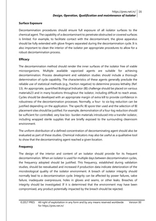 https://pres.net.in/
Design, Operation, Qualification and maintenance of Isolator
16
©2017 PRES All right of exploitation in any form and by any means reserved worldwide
for https://pres.net.in/
Version 00
Surface Exposure
Decontamination procedures should ensure full exposure of all isolator surfaces to the
chemical agent. The capability of a decontaminant to penetrate obstructed or covered surfaces
is limited. For example, to facilitate contact with the decontaminant, the glove apparatus
should be fully extended with glove fingers separated during the decontamination cycle. It is
also important to clean the interior of the isolator per appropriate procedures to allow for a
robust decontamination process.
Efficacy
The decontamination method should render the inner surfaces of the isolator free of viable
microorganisms. Multiple available vaporized agents are suitable for achieving
decontamination. Process development and validation studies should include a thorough
determination of cycle capability. The characteristics of these agents generally preclude the
reliable use of statistical methods (e.g., fraction negative) to determine process lethality (Ref.
13). An appropriate, quantified Biological Indicator (BI) challenge should be placed on various
materials23 and in many locations throughout the isolator, including difficult to reach areas.
Cycles should be developed with an appropriate margin of extra kill to provide confidence in
robustness of the decontamination processes. Normally, a four- to six-log reduction can be
justified depending on the application. The specific BI spore titer used and the selection of BI
placement sites should be justified. For example, demonstration of a four-log reduction should
be sufficient for controlled, very low bio- burden materials introduced into a transfer isolator,
including wrapped sterile supplies that are briefly exposed to the surrounding cleanroom
environment.
The uniform distribution of a defined concentration of decontaminating agent should also be
evaluated as part of these studies. Chemical indicators may also be useful as a qualitative tool
to show that the decontaminating agent reached a given location.
Frequency
The design of the interior and content of an isolator should provide for its frequent
decontamination. When an isolator is used for multiple days between decontamination cycles,
the frequency adopted should be justified. This frequency, established during validation
studies, should be reevaluated and increased if production data indicate deterioration of the
microbiological quality of the isolator environment. A breach of isolator integrity should
normally lead to a decontamination cycle. Integrity can be affected by power failures, valve
failure, inadequate overpressure, holes in gloves and seams, or other leaks. Breaches of
integrity should be investigated. If it is determined that the environment may have been
compromised, any product potentially impacted by the breach should be rejected.
 